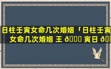 日柱壬寅女命几次婚姻「日柱壬寅女命几次婚姻 王 🐝 寅日 🐠 柱 女命中年易丧夫」